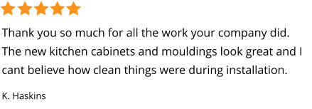 Thank you so much for all the work your company did. The new kitchen cabinets and mouldings look great and I cant believe how clean things were during installation. K. Haskins
