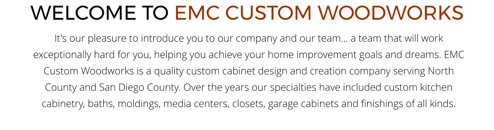 WELCOME TO EMC CUSTOM WOODWORKS It's our pleasure to introduce you to our company and our team... a team that will work exceptionally hard for you, helping you achieve your home improvement goals and dreams. EMC Custom Woodworks is a quality custom cabinet design and creation company serving North County and San Diego County. Over the years our specialties have included custom kitchen cabinetry, baths, moldings, media centers, closets, garage cabinets and finishings of all kinds.