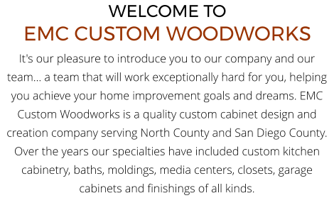 WELCOME TO EMC CUSTOM WOODWORKS It's our pleasure to introduce you to our company and our team... a team that will work exceptionally hard for you, helping you achieve your home improvement goals and dreams. EMC Custom Woodworks is a quality custom cabinet design and creation company serving North County and San Diego County. Over the years our specialties have included custom kitchen cabinetry, baths, moldings, media centers, closets, garage cabinets and finishings of all kinds.
